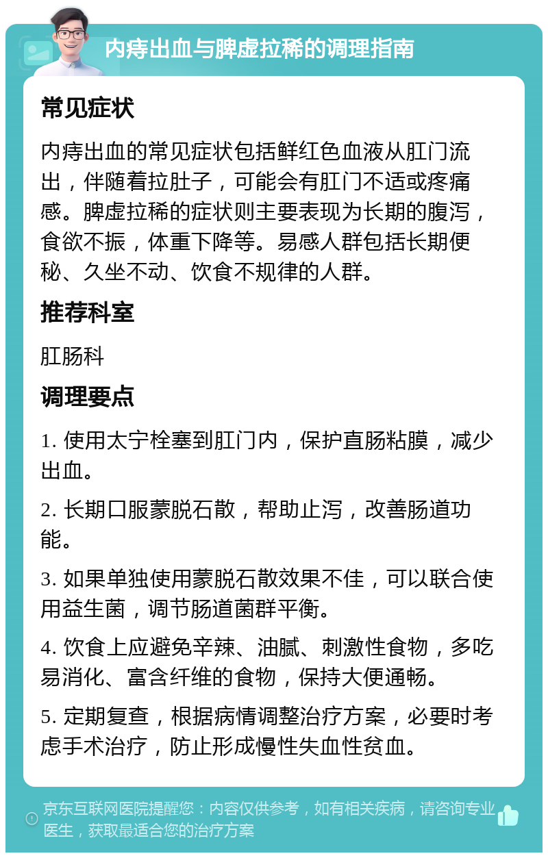 内痔出血与脾虚拉稀的调理指南 常见症状 内痔出血的常见症状包括鲜红色血液从肛门流出，伴随着拉肚子，可能会有肛门不适或疼痛感。脾虚拉稀的症状则主要表现为长期的腹泻，食欲不振，体重下降等。易感人群包括长期便秘、久坐不动、饮食不规律的人群。 推荐科室 肛肠科 调理要点 1. 使用太宁栓塞到肛门内，保护直肠粘膜，减少出血。 2. 长期口服蒙脱石散，帮助止泻，改善肠道功能。 3. 如果单独使用蒙脱石散效果不佳，可以联合使用益生菌，调节肠道菌群平衡。 4. 饮食上应避免辛辣、油腻、刺激性食物，多吃易消化、富含纤维的食物，保持大便通畅。 5. 定期复查，根据病情调整治疗方案，必要时考虑手术治疗，防止形成慢性失血性贫血。