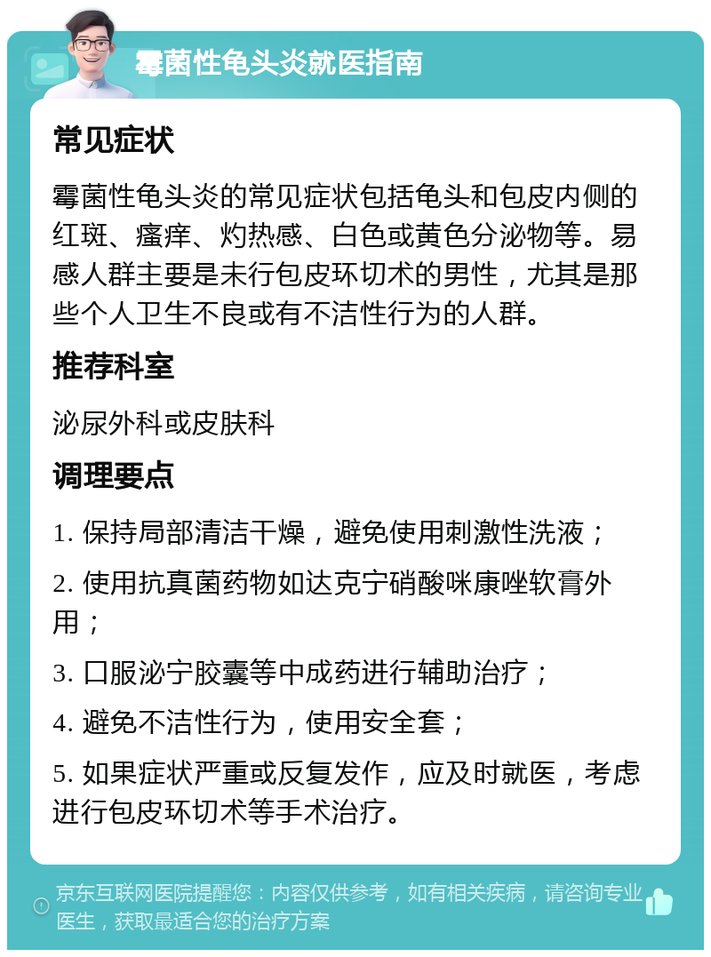 霉菌性龟头炎就医指南 常见症状 霉菌性龟头炎的常见症状包括龟头和包皮内侧的红斑、瘙痒、灼热感、白色或黄色分泌物等。易感人群主要是未行包皮环切术的男性，尤其是那些个人卫生不良或有不洁性行为的人群。 推荐科室 泌尿外科或皮肤科 调理要点 1. 保持局部清洁干燥，避免使用刺激性洗液； 2. 使用抗真菌药物如达克宁硝酸咪康唑软膏外用； 3. 口服泌宁胶囊等中成药进行辅助治疗； 4. 避免不洁性行为，使用安全套； 5. 如果症状严重或反复发作，应及时就医，考虑进行包皮环切术等手术治疗。