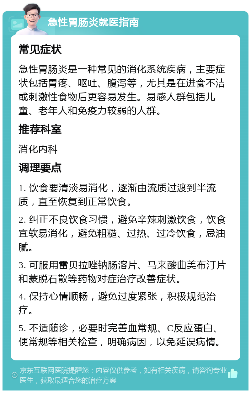 急性胃肠炎就医指南 常见症状 急性胃肠炎是一种常见的消化系统疾病，主要症状包括胃疼、呕吐、腹泻等，尤其是在进食不洁或刺激性食物后更容易发生。易感人群包括儿童、老年人和免疫力较弱的人群。 推荐科室 消化内科 调理要点 1. 饮食要清淡易消化，逐渐由流质过渡到半流质，直至恢复到正常饮食。 2. 纠正不良饮食习惯，避免辛辣刺激饮食，饮食宜软易消化，避免粗糙、过热、过冷饮食，忌油腻。 3. 可服用雷贝拉唑钠肠溶片、马来酸曲美布汀片和蒙脱石散等药物对症治疗改善症状。 4. 保持心情顺畅，避免过度紧张，积极规范治疗。 5. 不适随诊，必要时完善血常规、C反应蛋白、便常规等相关检查，明确病因，以免延误病情。