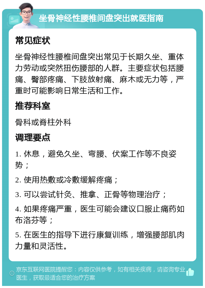 坐骨神经性腰椎间盘突出就医指南 常见症状 坐骨神经性腰椎间盘突出常见于长期久坐、重体力劳动或突然扭伤腰部的人群。主要症状包括腰痛、臀部疼痛、下肢放射痛、麻木或无力等，严重时可能影响日常生活和工作。 推荐科室 骨科或脊柱外科 调理要点 1. 休息，避免久坐、弯腰、伏案工作等不良姿势； 2. 使用热敷或冷敷缓解疼痛； 3. 可以尝试针灸、推拿、正骨等物理治疗； 4. 如果疼痛严重，医生可能会建议口服止痛药如布洛芬等； 5. 在医生的指导下进行康复训练，增强腰部肌肉力量和灵活性。