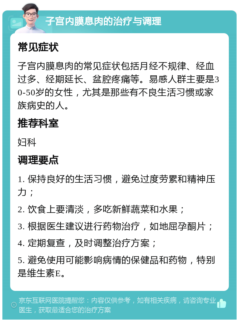 子宫内膜息肉的治疗与调理 常见症状 子宫内膜息肉的常见症状包括月经不规律、经血过多、经期延长、盆腔疼痛等。易感人群主要是30-50岁的女性，尤其是那些有不良生活习惯或家族病史的人。 推荐科室 妇科 调理要点 1. 保持良好的生活习惯，避免过度劳累和精神压力； 2. 饮食上要清淡，多吃新鲜蔬菜和水果； 3. 根据医生建议进行药物治疗，如地屈孕酮片； 4. 定期复查，及时调整治疗方案； 5. 避免使用可能影响病情的保健品和药物，特别是维生素E。