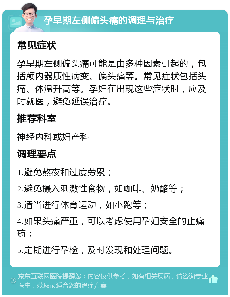 孕早期左侧偏头痛的调理与治疗 常见症状 孕早期左侧偏头痛可能是由多种因素引起的，包括颅内器质性病变、偏头痛等。常见症状包括头痛、体温升高等。孕妇在出现这些症状时，应及时就医，避免延误治疗。 推荐科室 神经内科或妇产科 调理要点 1.避免熬夜和过度劳累； 2.避免摄入刺激性食物，如咖啡、奶酪等； 3.适当进行体育运动，如小跑等； 4.如果头痛严重，可以考虑使用孕妇安全的止痛药； 5.定期进行孕检，及时发现和处理问题。