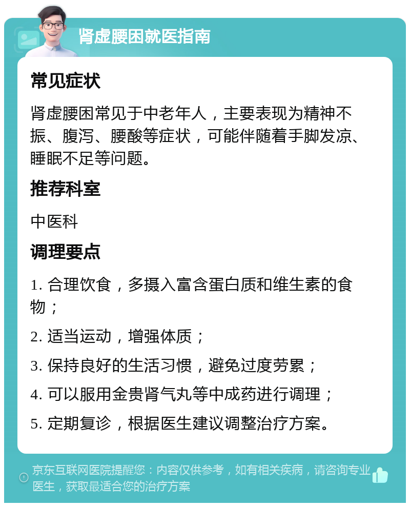 肾虚腰困就医指南 常见症状 肾虚腰困常见于中老年人，主要表现为精神不振、腹泻、腰酸等症状，可能伴随着手脚发凉、睡眠不足等问题。 推荐科室 中医科 调理要点 1. 合理饮食，多摄入富含蛋白质和维生素的食物； 2. 适当运动，增强体质； 3. 保持良好的生活习惯，避免过度劳累； 4. 可以服用金贵肾气丸等中成药进行调理； 5. 定期复诊，根据医生建议调整治疗方案。