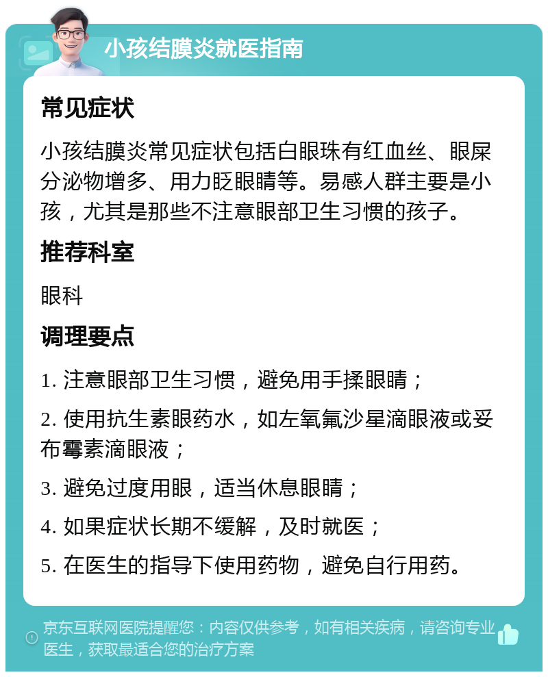 小孩结膜炎就医指南 常见症状 小孩结膜炎常见症状包括白眼珠有红血丝、眼屎分泌物增多、用力眨眼睛等。易感人群主要是小孩，尤其是那些不注意眼部卫生习惯的孩子。 推荐科室 眼科 调理要点 1. 注意眼部卫生习惯，避免用手揉眼睛； 2. 使用抗生素眼药水，如左氧氟沙星滴眼液或妥布霉素滴眼液； 3. 避免过度用眼，适当休息眼睛； 4. 如果症状长期不缓解，及时就医； 5. 在医生的指导下使用药物，避免自行用药。