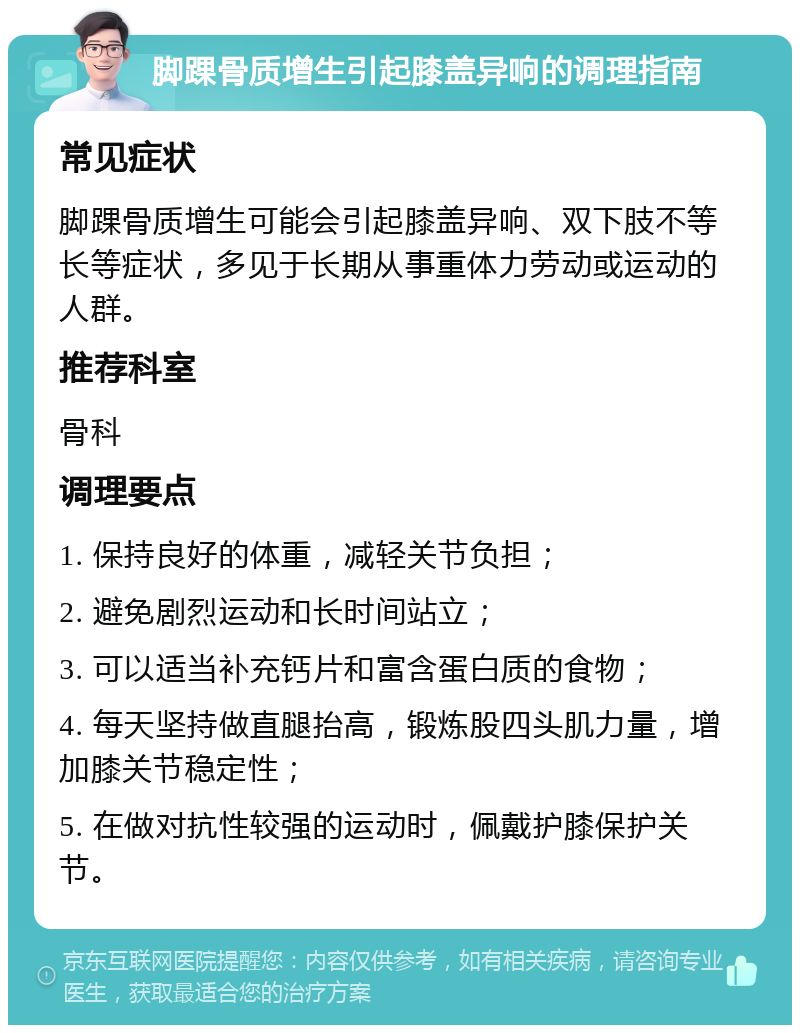 脚踝骨质增生引起膝盖异响的调理指南 常见症状 脚踝骨质增生可能会引起膝盖异响、双下肢不等长等症状，多见于长期从事重体力劳动或运动的人群。 推荐科室 骨科 调理要点 1. 保持良好的体重，减轻关节负担； 2. 避免剧烈运动和长时间站立； 3. 可以适当补充钙片和富含蛋白质的食物； 4. 每天坚持做直腿抬高，锻炼股四头肌力量，增加膝关节稳定性； 5. 在做对抗性较强的运动时，佩戴护膝保护关节。