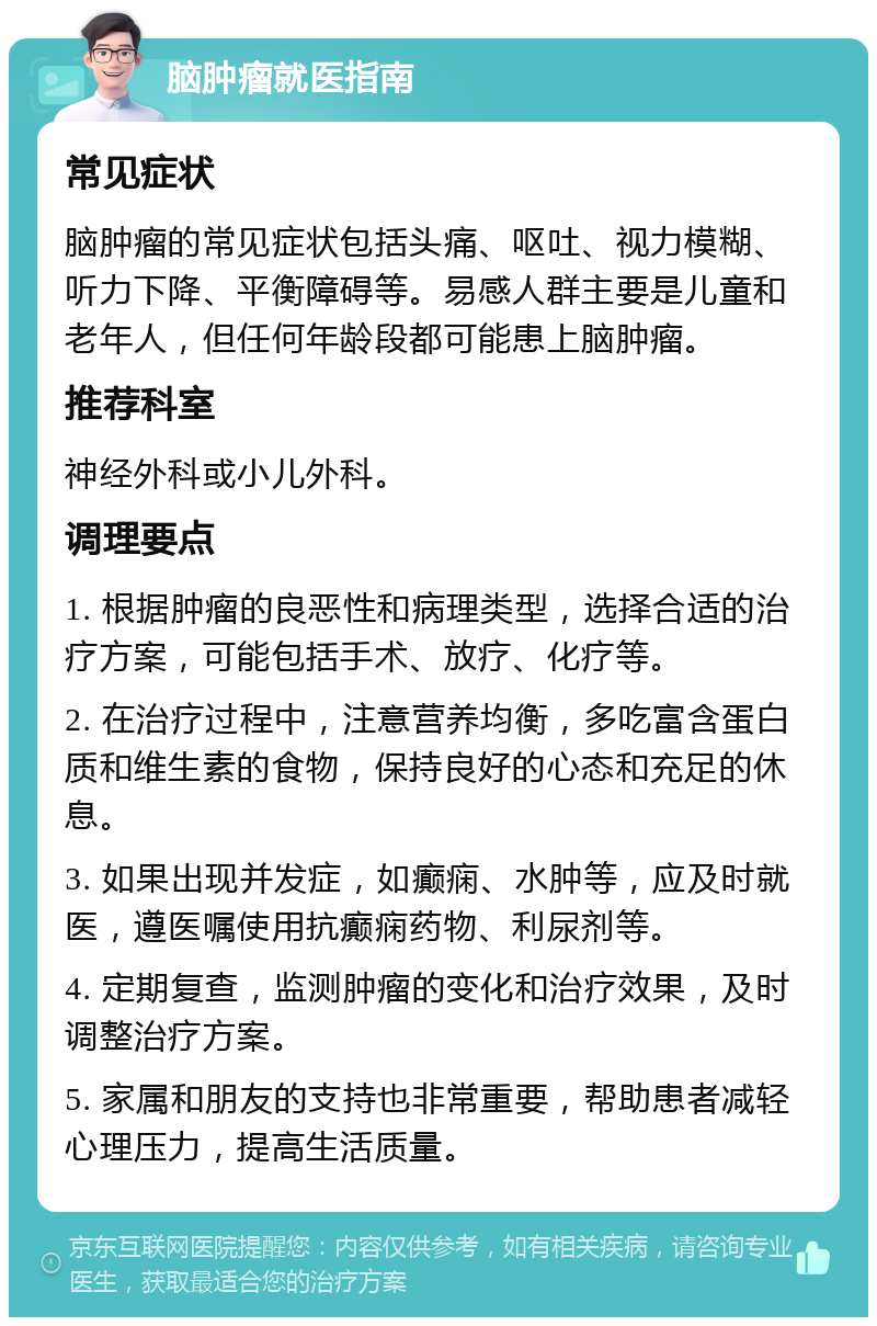 脑肿瘤就医指南 常见症状 脑肿瘤的常见症状包括头痛、呕吐、视力模糊、听力下降、平衡障碍等。易感人群主要是儿童和老年人，但任何年龄段都可能患上脑肿瘤。 推荐科室 神经外科或小儿外科。 调理要点 1. 根据肿瘤的良恶性和病理类型，选择合适的治疗方案，可能包括手术、放疗、化疗等。 2. 在治疗过程中，注意营养均衡，多吃富含蛋白质和维生素的食物，保持良好的心态和充足的休息。 3. 如果出现并发症，如癫痫、水肿等，应及时就医，遵医嘱使用抗癫痫药物、利尿剂等。 4. 定期复查，监测肿瘤的变化和治疗效果，及时调整治疗方案。 5. 家属和朋友的支持也非常重要，帮助患者减轻心理压力，提高生活质量。