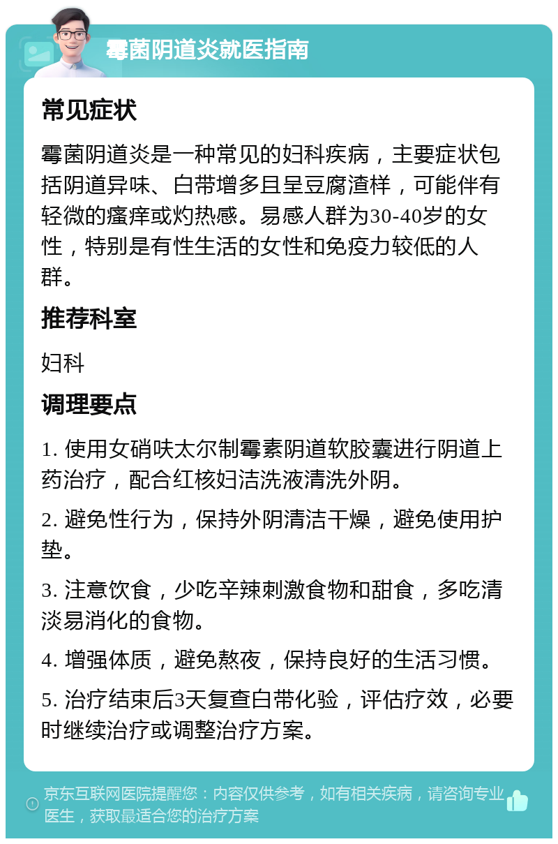 霉菌阴道炎就医指南 常见症状 霉菌阴道炎是一种常见的妇科疾病，主要症状包括阴道异味、白带增多且呈豆腐渣样，可能伴有轻微的瘙痒或灼热感。易感人群为30-40岁的女性，特别是有性生活的女性和免疫力较低的人群。 推荐科室 妇科 调理要点 1. 使用女硝呋太尔制霉素阴道软胶囊进行阴道上药治疗，配合红核妇洁洗液清洗外阴。 2. 避免性行为，保持外阴清洁干燥，避免使用护垫。 3. 注意饮食，少吃辛辣刺激食物和甜食，多吃清淡易消化的食物。 4. 增强体质，避免熬夜，保持良好的生活习惯。 5. 治疗结束后3天复查白带化验，评估疗效，必要时继续治疗或调整治疗方案。