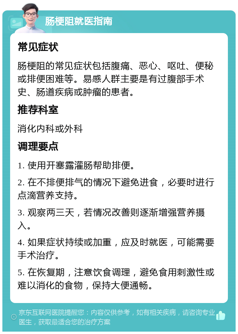 肠梗阻就医指南 常见症状 肠梗阻的常见症状包括腹痛、恶心、呕吐、便秘或排便困难等。易感人群主要是有过腹部手术史、肠道疾病或肿瘤的患者。 推荐科室 消化内科或外科 调理要点 1. 使用开塞露灌肠帮助排便。 2. 在不排便排气的情况下避免进食，必要时进行点滴营养支持。 3. 观察两三天，若情况改善则逐渐增强营养摄入。 4. 如果症状持续或加重，应及时就医，可能需要手术治疗。 5. 在恢复期，注意饮食调理，避免食用刺激性或难以消化的食物，保持大便通畅。