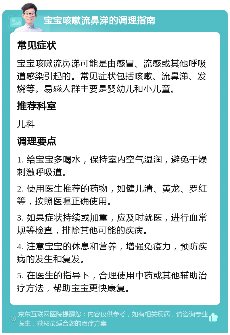 宝宝咳嗽流鼻涕的调理指南 常见症状 宝宝咳嗽流鼻涕可能是由感冒、流感或其他呼吸道感染引起的。常见症状包括咳嗽、流鼻涕、发烧等。易感人群主要是婴幼儿和小儿童。 推荐科室 儿科 调理要点 1. 给宝宝多喝水，保持室内空气湿润，避免干燥刺激呼吸道。 2. 使用医生推荐的药物，如健儿清、黄龙、罗红等，按照医嘱正确使用。 3. 如果症状持续或加重，应及时就医，进行血常规等检查，排除其他可能的疾病。 4. 注意宝宝的休息和营养，增强免疫力，预防疾病的发生和复发。 5. 在医生的指导下，合理使用中药或其他辅助治疗方法，帮助宝宝更快康复。