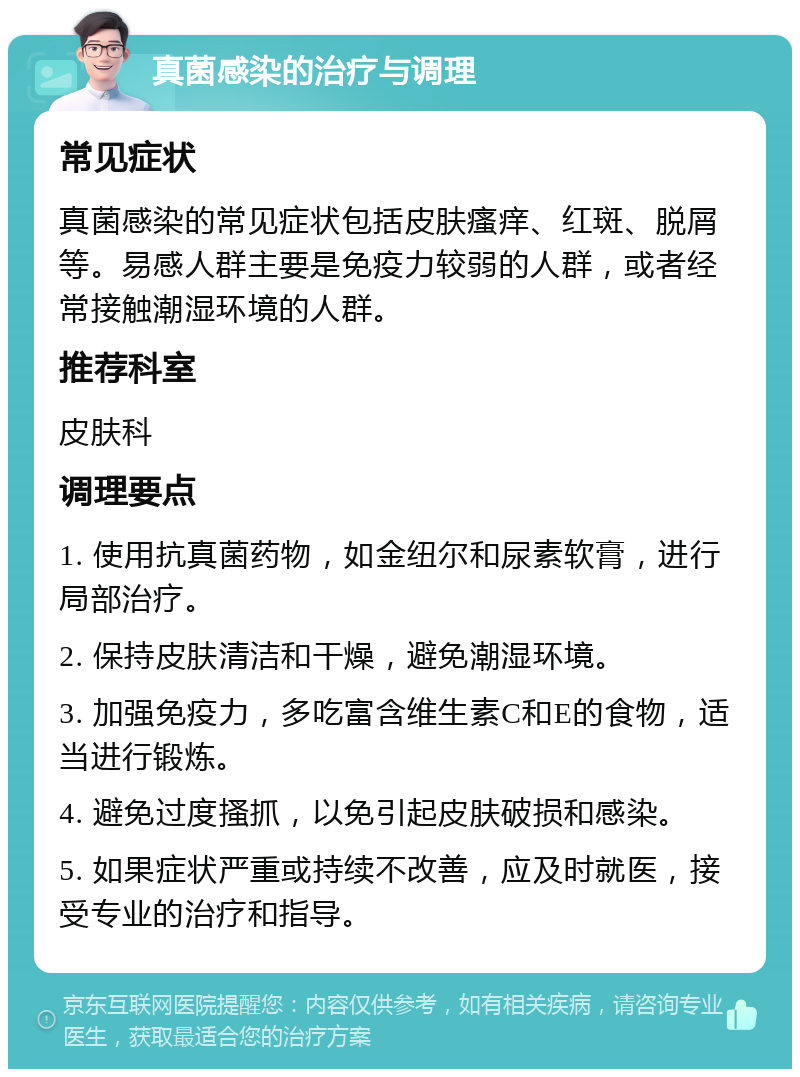 真菌感染的治疗与调理 常见症状 真菌感染的常见症状包括皮肤瘙痒、红斑、脱屑等。易感人群主要是免疫力较弱的人群，或者经常接触潮湿环境的人群。 推荐科室 皮肤科 调理要点 1. 使用抗真菌药物，如金纽尔和尿素软膏，进行局部治疗。 2. 保持皮肤清洁和干燥，避免潮湿环境。 3. 加强免疫力，多吃富含维生素C和E的食物，适当进行锻炼。 4. 避免过度搔抓，以免引起皮肤破损和感染。 5. 如果症状严重或持续不改善，应及时就医，接受专业的治疗和指导。