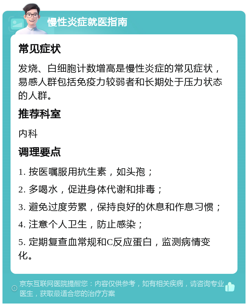 慢性炎症就医指南 常见症状 发烧、白细胞计数增高是慢性炎症的常见症状，易感人群包括免疫力较弱者和长期处于压力状态的人群。 推荐科室 内科 调理要点 1. 按医嘱服用抗生素，如头孢； 2. 多喝水，促进身体代谢和排毒； 3. 避免过度劳累，保持良好的休息和作息习惯； 4. 注意个人卫生，防止感染； 5. 定期复查血常规和C反应蛋白，监测病情变化。