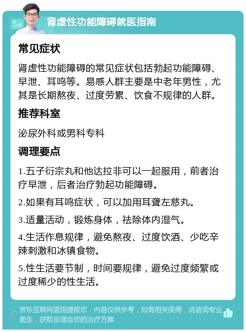 肾虚性功能障碍就医指南 常见症状 肾虚性功能障碍的常见症状包括勃起功能障碍、早泄、耳鸣等。易感人群主要是中老年男性，尤其是长期熬夜、过度劳累、饮食不规律的人群。 推荐科室 泌尿外科或男科专科 调理要点 1.五子衍宗丸和他达拉非可以一起服用，前者治疗早泄，后者治疗勃起功能障碍。 2.如果有耳鸣症状，可以加用耳聋左慈丸。 3.适量活动，锻炼身体，祛除体内湿气。 4.生活作息规律，避免熬夜、过度饮酒、少吃辛辣刺激和冰镇食物。 5.性生活要节制，时间要规律，避免过度频繁或过度稀少的性生活。