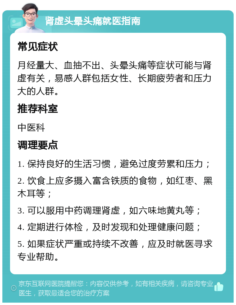 肾虚头晕头痛就医指南 常见症状 月经量大、血抽不出、头晕头痛等症状可能与肾虚有关，易感人群包括女性、长期疲劳者和压力大的人群。 推荐科室 中医科 调理要点 1. 保持良好的生活习惯，避免过度劳累和压力； 2. 饮食上应多摄入富含铁质的食物，如红枣、黑木耳等； 3. 可以服用中药调理肾虚，如六味地黄丸等； 4. 定期进行体检，及时发现和处理健康问题； 5. 如果症状严重或持续不改善，应及时就医寻求专业帮助。