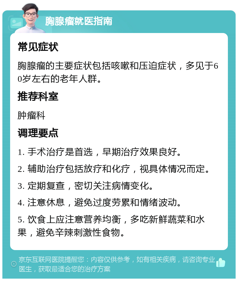 胸腺瘤就医指南 常见症状 胸腺瘤的主要症状包括咳嗽和压迫症状，多见于60岁左右的老年人群。 推荐科室 肿瘤科 调理要点 1. 手术治疗是首选，早期治疗效果良好。 2. 辅助治疗包括放疗和化疗，视具体情况而定。 3. 定期复查，密切关注病情变化。 4. 注意休息，避免过度劳累和情绪波动。 5. 饮食上应注意营养均衡，多吃新鲜蔬菜和水果，避免辛辣刺激性食物。