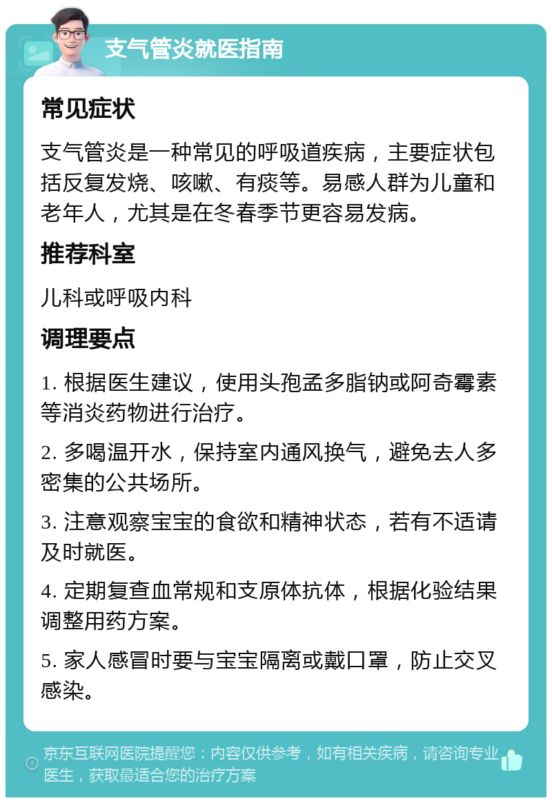 支气管炎就医指南 常见症状 支气管炎是一种常见的呼吸道疾病，主要症状包括反复发烧、咳嗽、有痰等。易感人群为儿童和老年人，尤其是在冬春季节更容易发病。 推荐科室 儿科或呼吸内科 调理要点 1. 根据医生建议，使用头孢孟多脂钠或阿奇霉素等消炎药物进行治疗。 2. 多喝温开水，保持室内通风换气，避免去人多密集的公共场所。 3. 注意观察宝宝的食欲和精神状态，若有不适请及时就医。 4. 定期复查血常规和支原体抗体，根据化验结果调整用药方案。 5. 家人感冒时要与宝宝隔离或戴口罩，防止交叉感染。