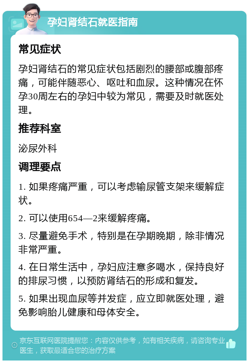 孕妇肾结石就医指南 常见症状 孕妇肾结石的常见症状包括剧烈的腰部或腹部疼痛，可能伴随恶心、呕吐和血尿。这种情况在怀孕30周左右的孕妇中较为常见，需要及时就医处理。 推荐科室 泌尿外科 调理要点 1. 如果疼痛严重，可以考虑输尿管支架来缓解症状。 2. 可以使用654—2来缓解疼痛。 3. 尽量避免手术，特别是在孕期晚期，除非情况非常严重。 4. 在日常生活中，孕妇应注意多喝水，保持良好的排尿习惯，以预防肾结石的形成和复发。 5. 如果出现血尿等并发症，应立即就医处理，避免影响胎儿健康和母体安全。