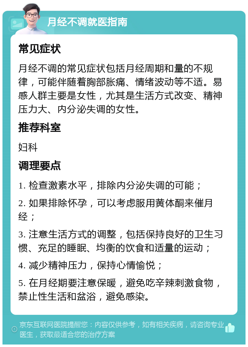 月经不调就医指南 常见症状 月经不调的常见症状包括月经周期和量的不规律，可能伴随着胸部胀痛、情绪波动等不适。易感人群主要是女性，尤其是生活方式改变、精神压力大、内分泌失调的女性。 推荐科室 妇科 调理要点 1. 检查激素水平，排除内分泌失调的可能； 2. 如果排除怀孕，可以考虑服用黄体酮来催月经； 3. 注意生活方式的调整，包括保持良好的卫生习惯、充足的睡眠、均衡的饮食和适量的运动； 4. 减少精神压力，保持心情愉悦； 5. 在月经期要注意保暖，避免吃辛辣刺激食物，禁止性生活和盆浴，避免感染。