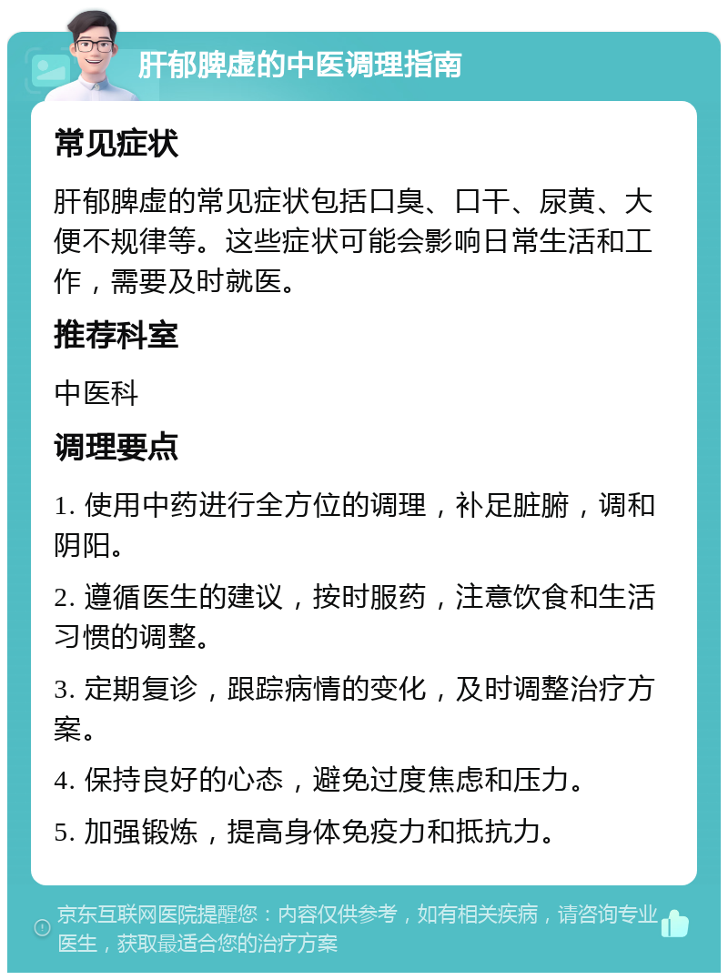 肝郁脾虚的中医调理指南 常见症状 肝郁脾虚的常见症状包括口臭、口干、尿黄、大便不规律等。这些症状可能会影响日常生活和工作，需要及时就医。 推荐科室 中医科 调理要点 1. 使用中药进行全方位的调理，补足脏腑，调和阴阳。 2. 遵循医生的建议，按时服药，注意饮食和生活习惯的调整。 3. 定期复诊，跟踪病情的变化，及时调整治疗方案。 4. 保持良好的心态，避免过度焦虑和压力。 5. 加强锻炼，提高身体免疫力和抵抗力。