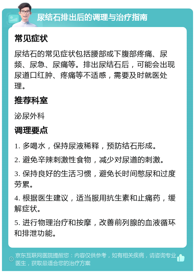 尿结石排出后的调理与治疗指南 常见症状 尿结石的常见症状包括腰部或下腹部疼痛、尿频、尿急、尿痛等。排出尿结石后，可能会出现尿道口红肿、疼痛等不适感，需要及时就医处理。 推荐科室 泌尿外科 调理要点 1. 多喝水，保持尿液稀释，预防结石形成。 2. 避免辛辣刺激性食物，减少对尿道的刺激。 3. 保持良好的生活习惯，避免长时间憋尿和过度劳累。 4. 根据医生建议，适当服用抗生素和止痛药，缓解症状。 5. 进行物理治疗和按摩，改善前列腺的血液循环和排泄功能。