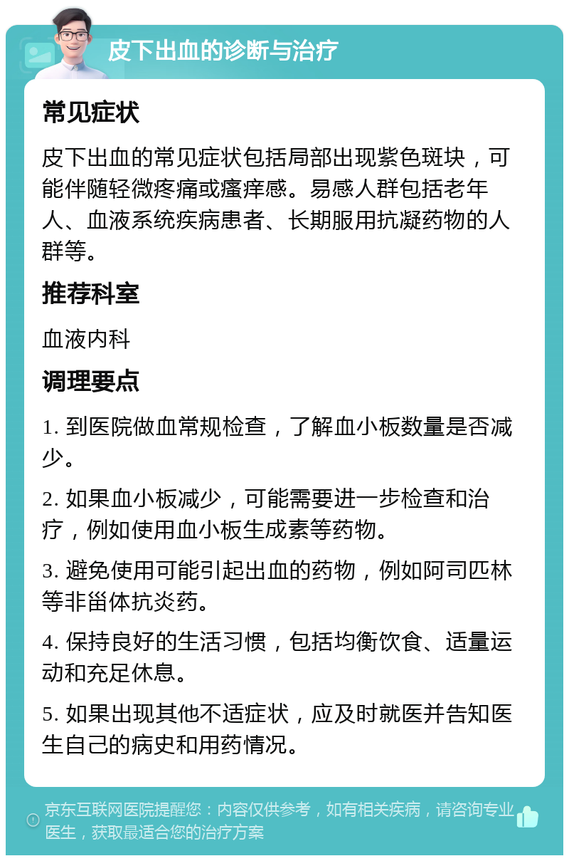 皮下出血的诊断与治疗 常见症状 皮下出血的常见症状包括局部出现紫色斑块，可能伴随轻微疼痛或瘙痒感。易感人群包括老年人、血液系统疾病患者、长期服用抗凝药物的人群等。 推荐科室 血液内科 调理要点 1. 到医院做血常规检查，了解血小板数量是否减少。 2. 如果血小板减少，可能需要进一步检查和治疗，例如使用血小板生成素等药物。 3. 避免使用可能引起出血的药物，例如阿司匹林等非甾体抗炎药。 4. 保持良好的生活习惯，包括均衡饮食、适量运动和充足休息。 5. 如果出现其他不适症状，应及时就医并告知医生自己的病史和用药情况。