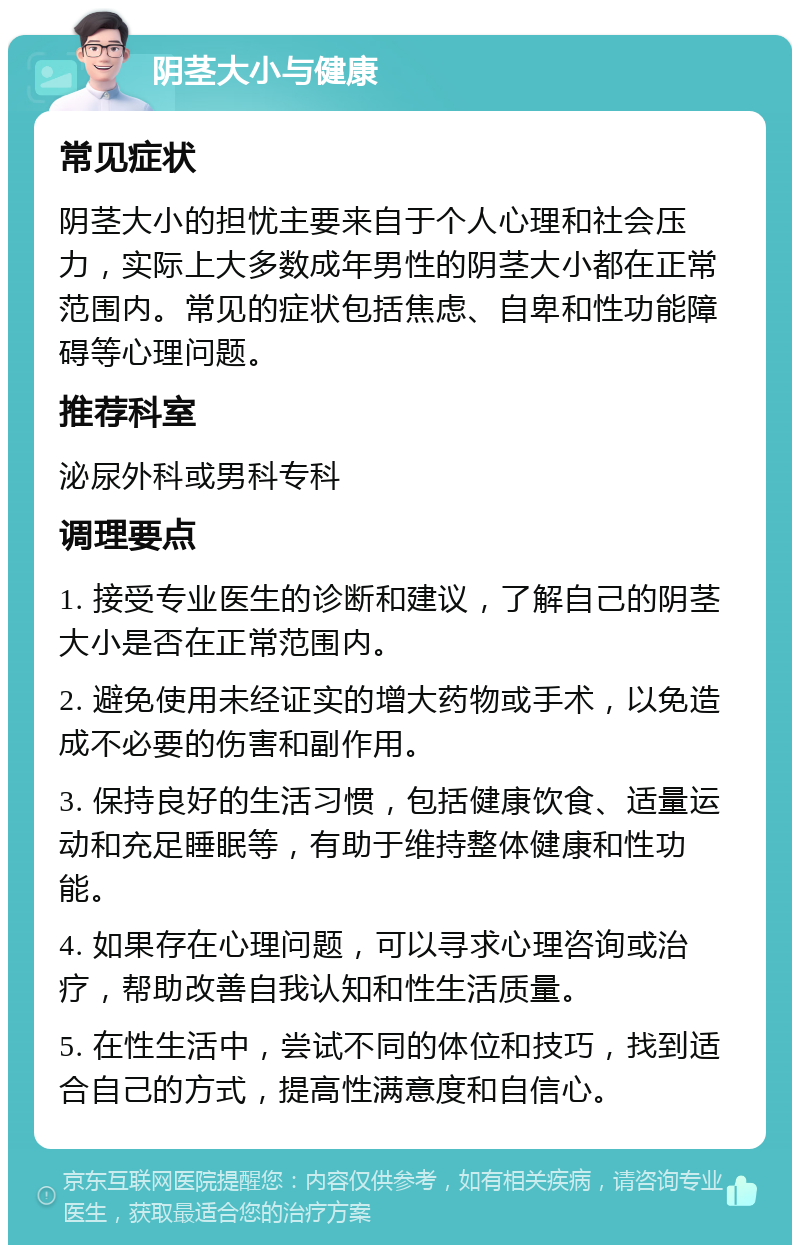 阴茎大小与健康 常见症状 阴茎大小的担忧主要来自于个人心理和社会压力，实际上大多数成年男性的阴茎大小都在正常范围内。常见的症状包括焦虑、自卑和性功能障碍等心理问题。 推荐科室 泌尿外科或男科专科 调理要点 1. 接受专业医生的诊断和建议，了解自己的阴茎大小是否在正常范围内。 2. 避免使用未经证实的增大药物或手术，以免造成不必要的伤害和副作用。 3. 保持良好的生活习惯，包括健康饮食、适量运动和充足睡眠等，有助于维持整体健康和性功能。 4. 如果存在心理问题，可以寻求心理咨询或治疗，帮助改善自我认知和性生活质量。 5. 在性生活中，尝试不同的体位和技巧，找到适合自己的方式，提高性满意度和自信心。