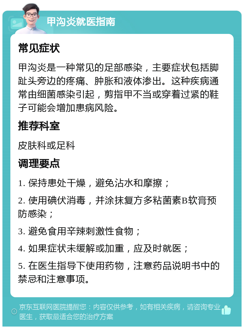 甲沟炎就医指南 常见症状 甲沟炎是一种常见的足部感染，主要症状包括脚趾头旁边的疼痛、肿胀和液体渗出。这种疾病通常由细菌感染引起，剪指甲不当或穿着过紧的鞋子可能会增加患病风险。 推荐科室 皮肤科或足科 调理要点 1. 保持患处干燥，避免沾水和摩擦； 2. 使用碘伏消毒，并涂抹复方多粘菌素B软膏预防感染； 3. 避免食用辛辣刺激性食物； 4. 如果症状未缓解或加重，应及时就医； 5. 在医生指导下使用药物，注意药品说明书中的禁忌和注意事项。