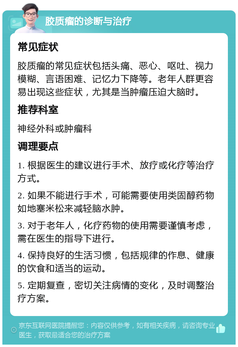 胶质瘤的诊断与治疗 常见症状 胶质瘤的常见症状包括头痛、恶心、呕吐、视力模糊、言语困难、记忆力下降等。老年人群更容易出现这些症状，尤其是当肿瘤压迫大脑时。 推荐科室 神经外科或肿瘤科 调理要点 1. 根据医生的建议进行手术、放疗或化疗等治疗方式。 2. 如果不能进行手术，可能需要使用类固醇药物如地塞米松来减轻脑水肿。 3. 对于老年人，化疗药物的使用需要谨慎考虑，需在医生的指导下进行。 4. 保持良好的生活习惯，包括规律的作息、健康的饮食和适当的运动。 5. 定期复查，密切关注病情的变化，及时调整治疗方案。