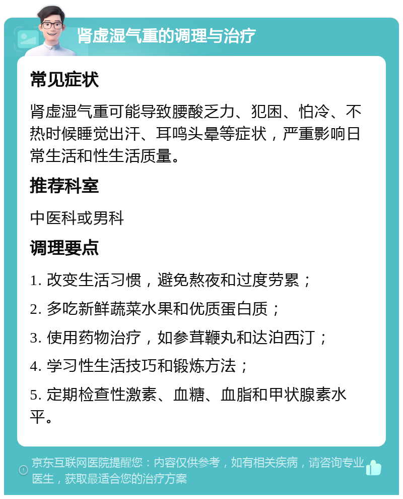 肾虚湿气重的调理与治疗 常见症状 肾虚湿气重可能导致腰酸乏力、犯困、怕冷、不热时候睡觉出汗、耳鸣头晕等症状，严重影响日常生活和性生活质量。 推荐科室 中医科或男科 调理要点 1. 改变生活习惯，避免熬夜和过度劳累； 2. 多吃新鲜蔬菜水果和优质蛋白质； 3. 使用药物治疗，如参茸鞭丸和达泊西汀； 4. 学习性生活技巧和锻炼方法； 5. 定期检查性激素、血糖、血脂和甲状腺素水平。