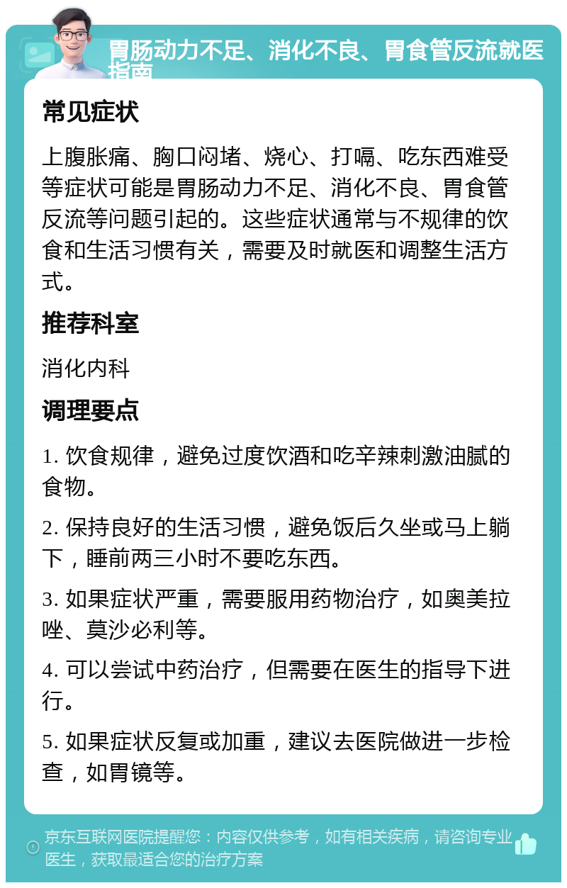 胃肠动力不足、消化不良、胃食管反流就医指南 常见症状 上腹胀痛、胸口闷堵、烧心、打嗝、吃东西难受等症状可能是胃肠动力不足、消化不良、胃食管反流等问题引起的。这些症状通常与不规律的饮食和生活习惯有关，需要及时就医和调整生活方式。 推荐科室 消化内科 调理要点 1. 饮食规律，避免过度饮酒和吃辛辣刺激油腻的食物。 2. 保持良好的生活习惯，避免饭后久坐或马上躺下，睡前两三小时不要吃东西。 3. 如果症状严重，需要服用药物治疗，如奥美拉唑、莫沙必利等。 4. 可以尝试中药治疗，但需要在医生的指导下进行。 5. 如果症状反复或加重，建议去医院做进一步检查，如胃镜等。