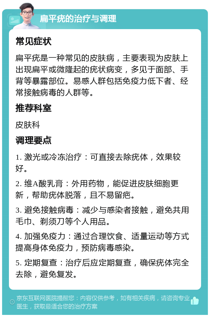 扁平疣的治疗与调理 常见症状 扁平疣是一种常见的皮肤病，主要表现为皮肤上出现扁平或微隆起的疣状病变，多见于面部、手背等暴露部位。易感人群包括免疫力低下者、经常接触病毒的人群等。 推荐科室 皮肤科 调理要点 1. 激光或冷冻治疗：可直接去除疣体，效果较好。 2. 维A酸乳膏：外用药物，能促进皮肤细胞更新，帮助疣体脱落，且不易留疤。 3. 避免接触病毒：减少与感染者接触，避免共用毛巾、剃须刀等个人用品。 4. 加强免疫力：通过合理饮食、适量运动等方式提高身体免疫力，预防病毒感染。 5. 定期复查：治疗后应定期复查，确保疣体完全去除，避免复发。