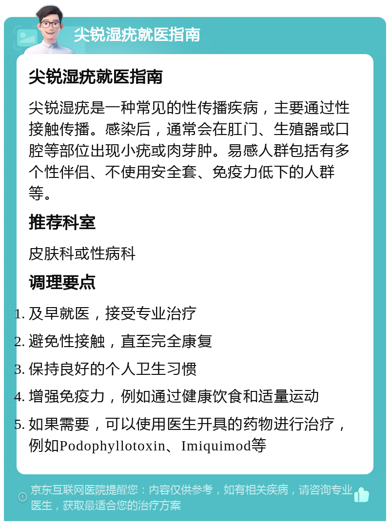 尖锐湿疣就医指南 尖锐湿疣就医指南 尖锐湿疣是一种常见的性传播疾病，主要通过性接触传播。感染后，通常会在肛门、生殖器或口腔等部位出现小疣或肉芽肿。易感人群包括有多个性伴侣、不使用安全套、免疫力低下的人群等。 推荐科室 皮肤科或性病科 调理要点 及早就医，接受专业治疗 避免性接触，直至完全康复 保持良好的个人卫生习惯 增强免疫力，例如通过健康饮食和适量运动 如果需要，可以使用医生开具的药物进行治疗，例如Podophyllotoxin、Imiquimod等