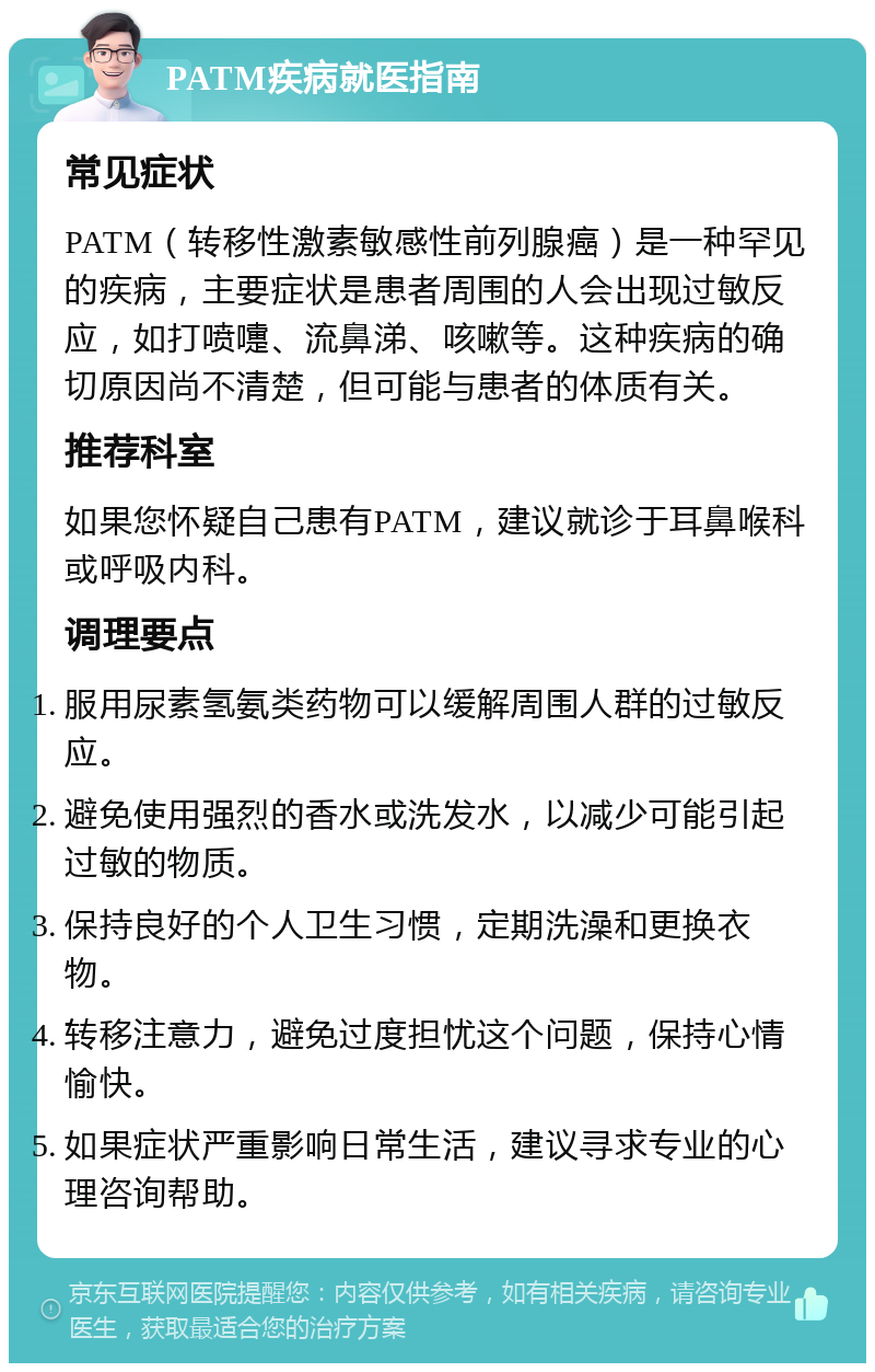 PATM疾病就医指南 常见症状 PATM（转移性激素敏感性前列腺癌）是一种罕见的疾病，主要症状是患者周围的人会出现过敏反应，如打喷嚏、流鼻涕、咳嗽等。这种疾病的确切原因尚不清楚，但可能与患者的体质有关。 推荐科室 如果您怀疑自己患有PATM，建议就诊于耳鼻喉科或呼吸内科。 调理要点 服用尿素氢氨类药物可以缓解周围人群的过敏反应。 避免使用强烈的香水或洗发水，以减少可能引起过敏的物质。 保持良好的个人卫生习惯，定期洗澡和更换衣物。 转移注意力，避免过度担忧这个问题，保持心情愉快。 如果症状严重影响日常生活，建议寻求专业的心理咨询帮助。