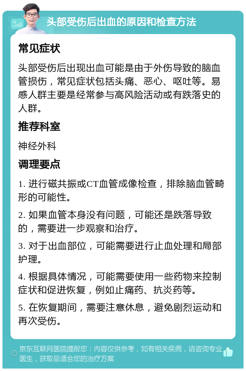 头部受伤后出血的原因和检查方法 常见症状 头部受伤后出现出血可能是由于外伤导致的脑血管损伤，常见症状包括头痛、恶心、呕吐等。易感人群主要是经常参与高风险活动或有跌落史的人群。 推荐科室 神经外科 调理要点 1. 进行磁共振或CT血管成像检查，排除脑血管畸形的可能性。 2. 如果血管本身没有问题，可能还是跌落导致的，需要进一步观察和治疗。 3. 对于出血部位，可能需要进行止血处理和局部护理。 4. 根据具体情况，可能需要使用一些药物来控制症状和促进恢复，例如止痛药、抗炎药等。 5. 在恢复期间，需要注意休息，避免剧烈运动和再次受伤。