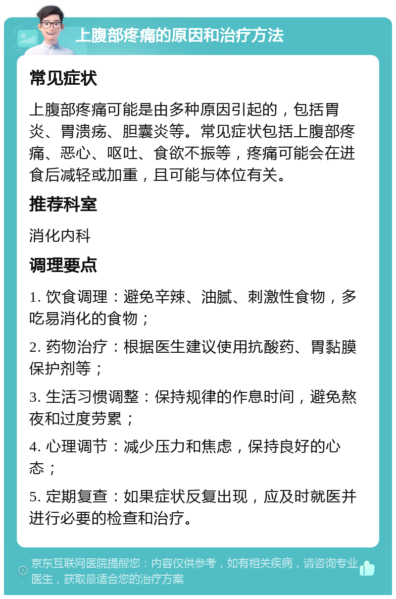 上腹部疼痛的原因和治疗方法 常见症状 上腹部疼痛可能是由多种原因引起的，包括胃炎、胃溃疡、胆囊炎等。常见症状包括上腹部疼痛、恶心、呕吐、食欲不振等，疼痛可能会在进食后减轻或加重，且可能与体位有关。 推荐科室 消化内科 调理要点 1. 饮食调理：避免辛辣、油腻、刺激性食物，多吃易消化的食物； 2. 药物治疗：根据医生建议使用抗酸药、胃黏膜保护剂等； 3. 生活习惯调整：保持规律的作息时间，避免熬夜和过度劳累； 4. 心理调节：减少压力和焦虑，保持良好的心态； 5. 定期复查：如果症状反复出现，应及时就医并进行必要的检查和治疗。