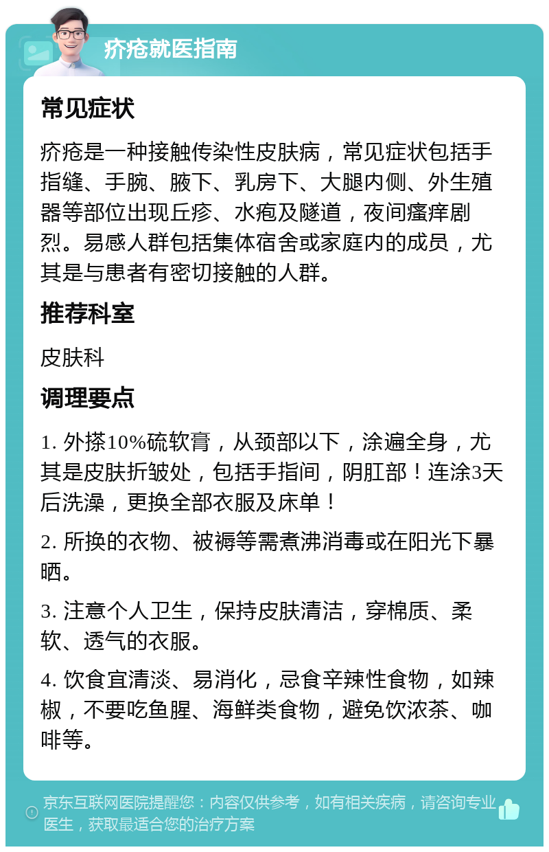 疥疮就医指南 常见症状 疥疮是一种接触传染性皮肤病，常见症状包括手指缝、手腕、腋下、乳房下、大腿内侧、外生殖器等部位出现丘疹、水疱及隧道，夜间瘙痒剧烈。易感人群包括集体宿舍或家庭内的成员，尤其是与患者有密切接触的人群。 推荐科室 皮肤科 调理要点 1. 外搽10%硫软膏，从颈部以下，涂遍全身，尤其是皮肤折皱处，包括手指间，阴肛部！连涂3天后洗澡，更换全部衣服及床单！ 2. 所换的衣物、被褥等需煮沸消毒或在阳光下暴晒。 3. 注意个人卫生，保持皮肤清洁，穿棉质、柔软、透气的衣服。 4. 饮食宜清淡、易消化，忌食辛辣性食物，如辣椒，不要吃鱼腥、海鲜类食物，避免饮浓茶、咖啡等。