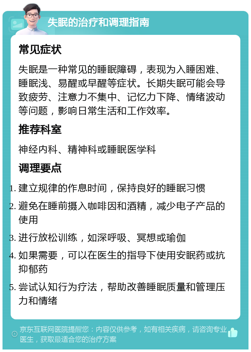 失眠的治疗和调理指南 常见症状 失眠是一种常见的睡眠障碍，表现为入睡困难、睡眠浅、易醒或早醒等症状。长期失眠可能会导致疲劳、注意力不集中、记忆力下降、情绪波动等问题，影响日常生活和工作效率。 推荐科室 神经内科、精神科或睡眠医学科 调理要点 建立规律的作息时间，保持良好的睡眠习惯 避免在睡前摄入咖啡因和酒精，减少电子产品的使用 进行放松训练，如深呼吸、冥想或瑜伽 如果需要，可以在医生的指导下使用安眠药或抗抑郁药 尝试认知行为疗法，帮助改善睡眠质量和管理压力和情绪