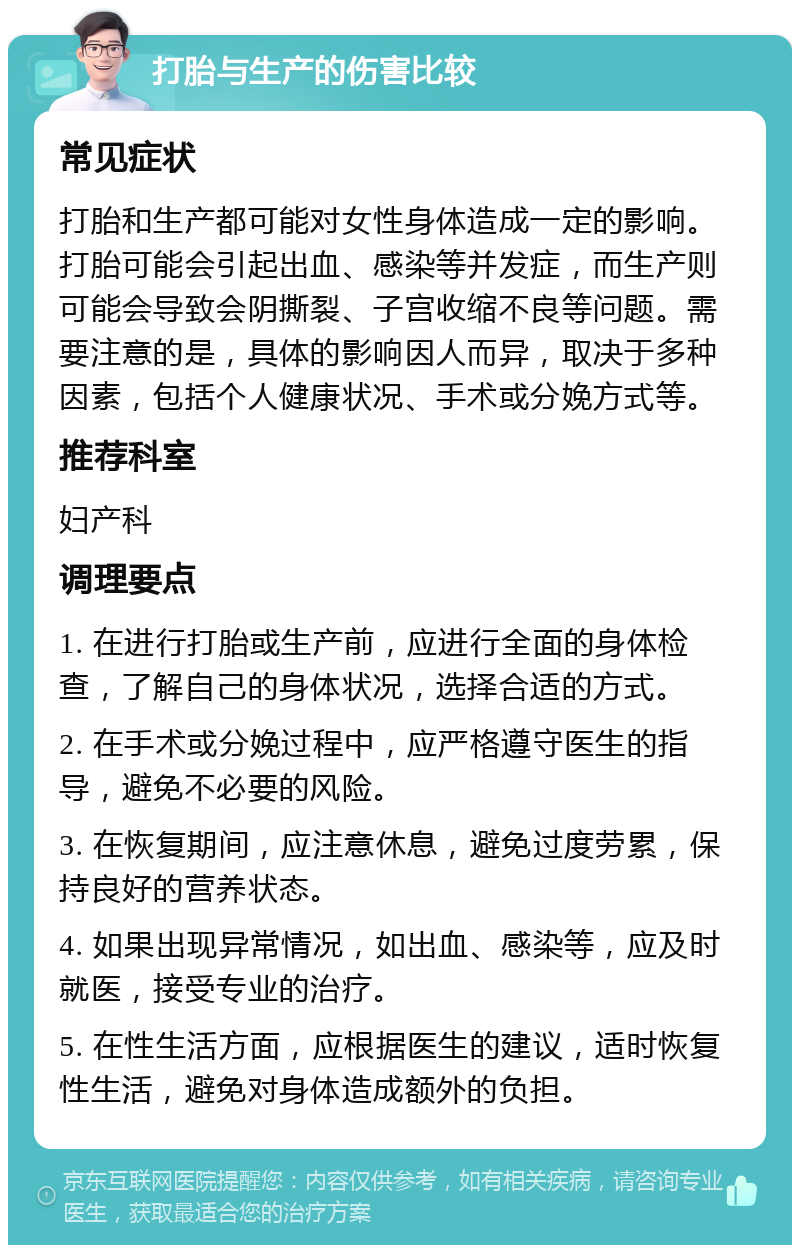 打胎与生产的伤害比较 常见症状 打胎和生产都可能对女性身体造成一定的影响。打胎可能会引起出血、感染等并发症，而生产则可能会导致会阴撕裂、子宫收缩不良等问题。需要注意的是，具体的影响因人而异，取决于多种因素，包括个人健康状况、手术或分娩方式等。 推荐科室 妇产科 调理要点 1. 在进行打胎或生产前，应进行全面的身体检查，了解自己的身体状况，选择合适的方式。 2. 在手术或分娩过程中，应严格遵守医生的指导，避免不必要的风险。 3. 在恢复期间，应注意休息，避免过度劳累，保持良好的营养状态。 4. 如果出现异常情况，如出血、感染等，应及时就医，接受专业的治疗。 5. 在性生活方面，应根据医生的建议，适时恢复性生活，避免对身体造成额外的负担。