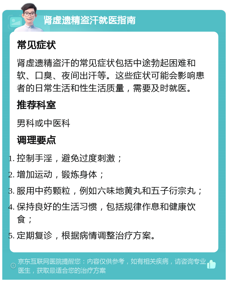 肾虚遗精盗汗就医指南 常见症状 肾虚遗精盗汗的常见症状包括中途勃起困难和软、口臭、夜间出汗等。这些症状可能会影响患者的日常生活和性生活质量，需要及时就医。 推荐科室 男科或中医科 调理要点 控制手淫，避免过度刺激； 增加运动，锻炼身体； 服用中药颗粒，例如六味地黄丸和五子衍宗丸； 保持良好的生活习惯，包括规律作息和健康饮食； 定期复诊，根据病情调整治疗方案。