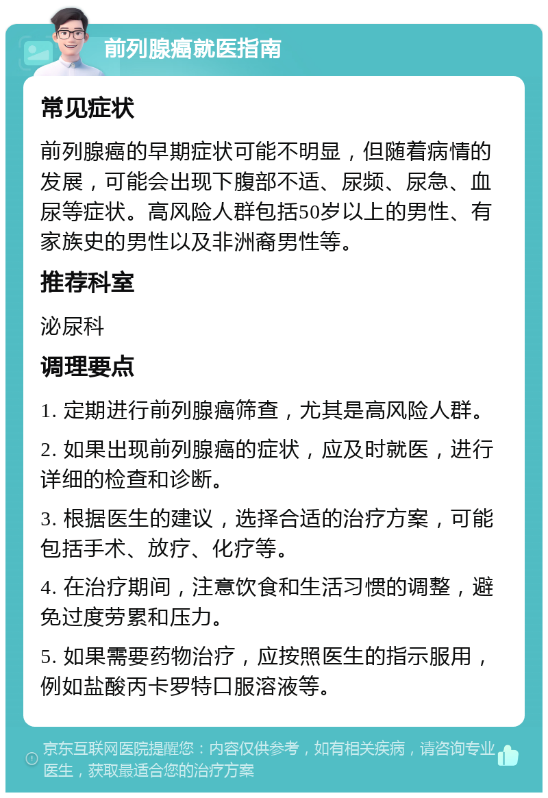 前列腺癌就医指南 常见症状 前列腺癌的早期症状可能不明显，但随着病情的发展，可能会出现下腹部不适、尿频、尿急、血尿等症状。高风险人群包括50岁以上的男性、有家族史的男性以及非洲裔男性等。 推荐科室 泌尿科 调理要点 1. 定期进行前列腺癌筛查，尤其是高风险人群。 2. 如果出现前列腺癌的症状，应及时就医，进行详细的检查和诊断。 3. 根据医生的建议，选择合适的治疗方案，可能包括手术、放疗、化疗等。 4. 在治疗期间，注意饮食和生活习惯的调整，避免过度劳累和压力。 5. 如果需要药物治疗，应按照医生的指示服用，例如盐酸丙卡罗特口服溶液等。