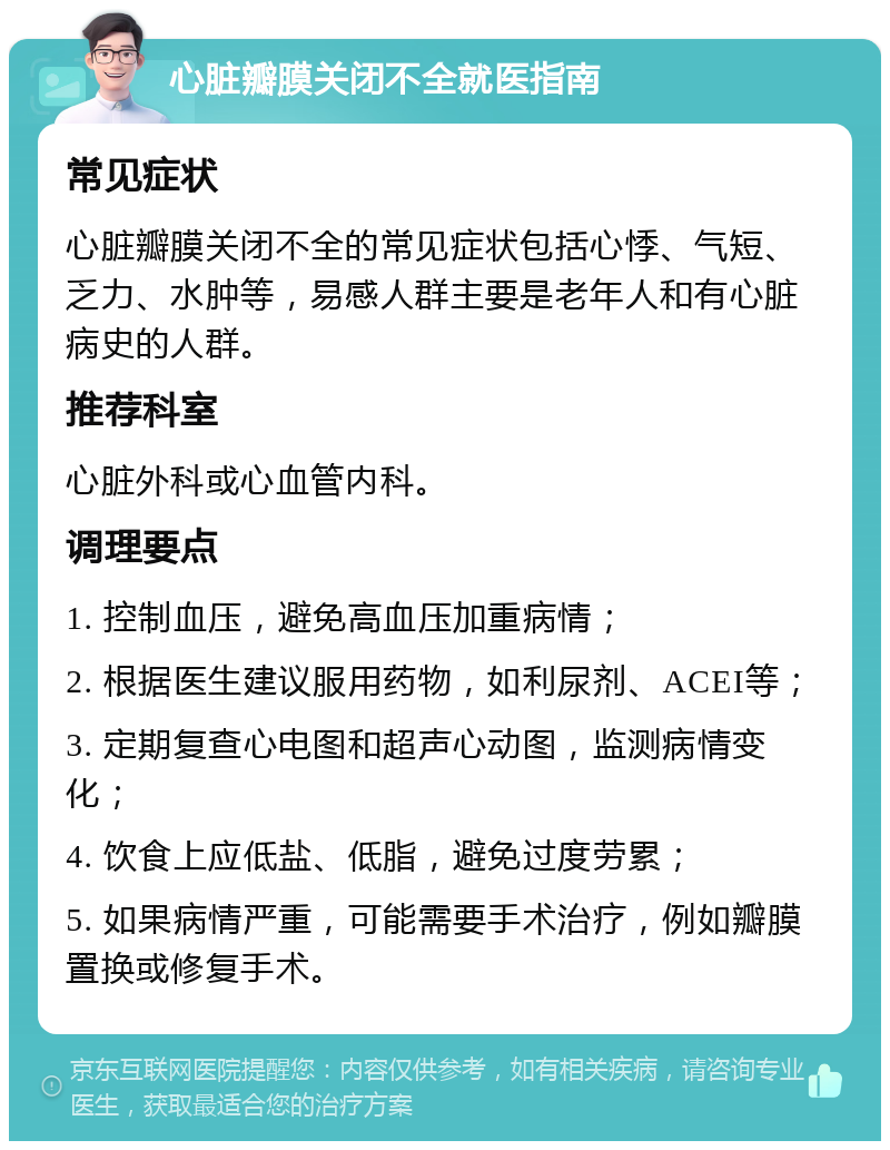 心脏瓣膜关闭不全就医指南 常见症状 心脏瓣膜关闭不全的常见症状包括心悸、气短、乏力、水肿等，易感人群主要是老年人和有心脏病史的人群。 推荐科室 心脏外科或心血管内科。 调理要点 1. 控制血压，避免高血压加重病情； 2. 根据医生建议服用药物，如利尿剂、ACEI等； 3. 定期复查心电图和超声心动图，监测病情变化； 4. 饮食上应低盐、低脂，避免过度劳累； 5. 如果病情严重，可能需要手术治疗，例如瓣膜置换或修复手术。