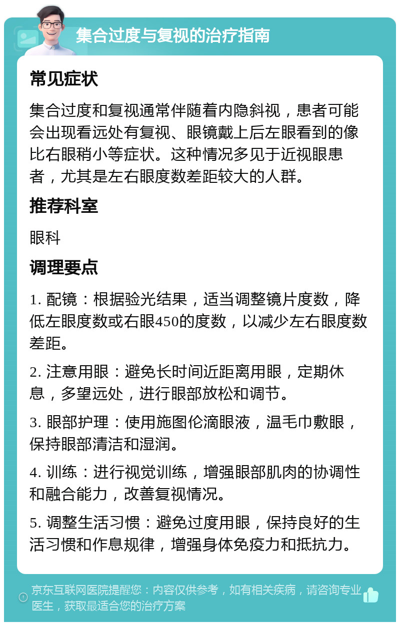 集合过度与复视的治疗指南 常见症状 集合过度和复视通常伴随着内隐斜视，患者可能会出现看远处有复视、眼镜戴上后左眼看到的像比右眼稍小等症状。这种情况多见于近视眼患者，尤其是左右眼度数差距较大的人群。 推荐科室 眼科 调理要点 1. 配镜：根据验光结果，适当调整镜片度数，降低左眼度数或右眼450的度数，以减少左右眼度数差距。 2. 注意用眼：避免长时间近距离用眼，定期休息，多望远处，进行眼部放松和调节。 3. 眼部护理：使用施图伦滴眼液，温毛巾敷眼，保持眼部清洁和湿润。 4. 训练：进行视觉训练，增强眼部肌肉的协调性和融合能力，改善复视情况。 5. 调整生活习惯：避免过度用眼，保持良好的生活习惯和作息规律，增强身体免疫力和抵抗力。