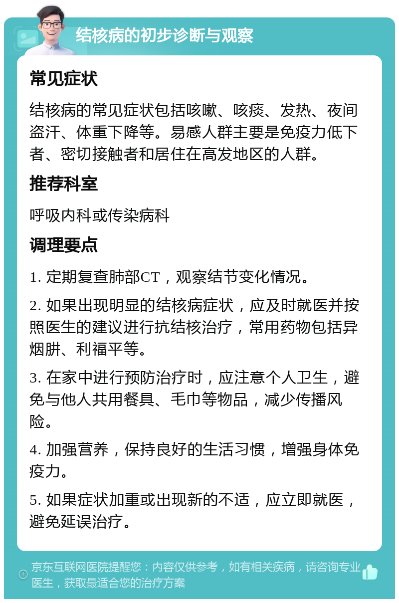 结核病的初步诊断与观察 常见症状 结核病的常见症状包括咳嗽、咳痰、发热、夜间盗汗、体重下降等。易感人群主要是免疫力低下者、密切接触者和居住在高发地区的人群。 推荐科室 呼吸内科或传染病科 调理要点 1. 定期复查肺部CT，观察结节变化情况。 2. 如果出现明显的结核病症状，应及时就医并按照医生的建议进行抗结核治疗，常用药物包括异烟肼、利福平等。 3. 在家中进行预防治疗时，应注意个人卫生，避免与他人共用餐具、毛巾等物品，减少传播风险。 4. 加强营养，保持良好的生活习惯，增强身体免疫力。 5. 如果症状加重或出现新的不适，应立即就医，避免延误治疗。