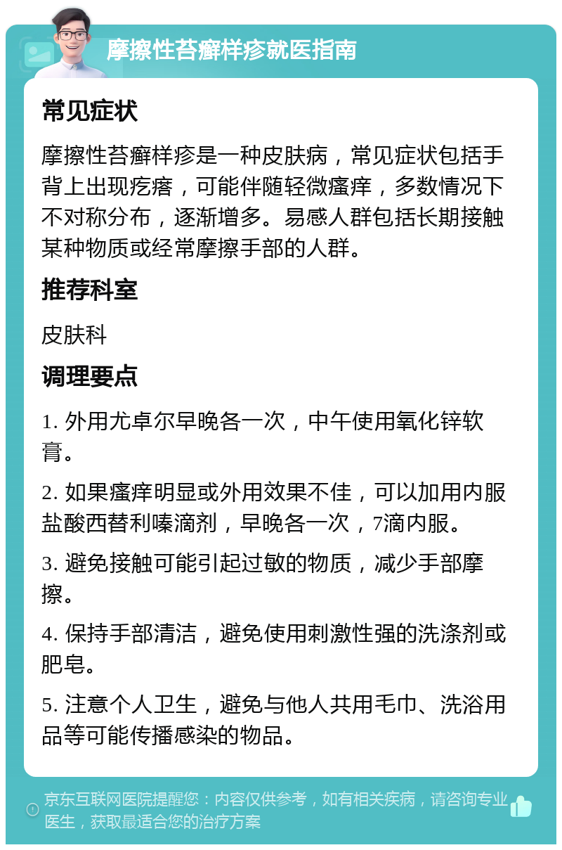 摩擦性苔癣样疹就医指南 常见症状 摩擦性苔癣样疹是一种皮肤病，常见症状包括手背上出现疙瘩，可能伴随轻微瘙痒，多数情况下不对称分布，逐渐增多。易感人群包括长期接触某种物质或经常摩擦手部的人群。 推荐科室 皮肤科 调理要点 1. 外用尤卓尔早晚各一次，中午使用氧化锌软膏。 2. 如果瘙痒明显或外用效果不佳，可以加用内服盐酸西替利嗪滴剂，早晚各一次，7滴内服。 3. 避免接触可能引起过敏的物质，减少手部摩擦。 4. 保持手部清洁，避免使用刺激性强的洗涤剂或肥皂。 5. 注意个人卫生，避免与他人共用毛巾、洗浴用品等可能传播感染的物品。