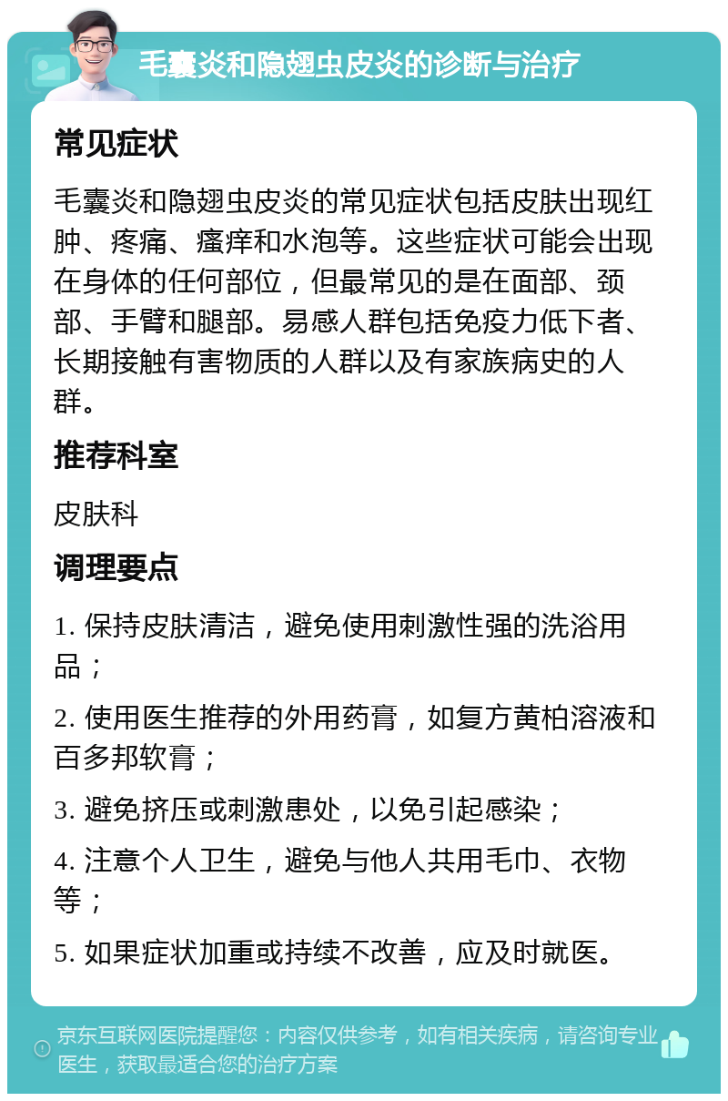 毛囊炎和隐翅虫皮炎的诊断与治疗 常见症状 毛囊炎和隐翅虫皮炎的常见症状包括皮肤出现红肿、疼痛、瘙痒和水泡等。这些症状可能会出现在身体的任何部位，但最常见的是在面部、颈部、手臂和腿部。易感人群包括免疫力低下者、长期接触有害物质的人群以及有家族病史的人群。 推荐科室 皮肤科 调理要点 1. 保持皮肤清洁，避免使用刺激性强的洗浴用品； 2. 使用医生推荐的外用药膏，如复方黄柏溶液和百多邦软膏； 3. 避免挤压或刺激患处，以免引起感染； 4. 注意个人卫生，避免与他人共用毛巾、衣物等； 5. 如果症状加重或持续不改善，应及时就医。