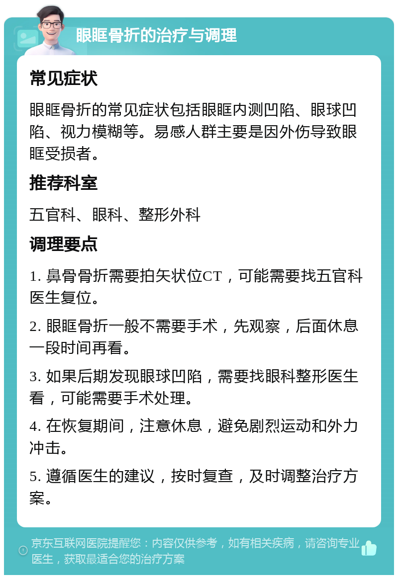 眼眶骨折的治疗与调理 常见症状 眼眶骨折的常见症状包括眼眶内测凹陷、眼球凹陷、视力模糊等。易感人群主要是因外伤导致眼眶受损者。 推荐科室 五官科、眼科、整形外科 调理要点 1. 鼻骨骨折需要拍矢状位CT，可能需要找五官科医生复位。 2. 眼眶骨折一般不需要手术，先观察，后面休息一段时间再看。 3. 如果后期发现眼球凹陷，需要找眼科整形医生看，可能需要手术处理。 4. 在恢复期间，注意休息，避免剧烈运动和外力冲击。 5. 遵循医生的建议，按时复查，及时调整治疗方案。