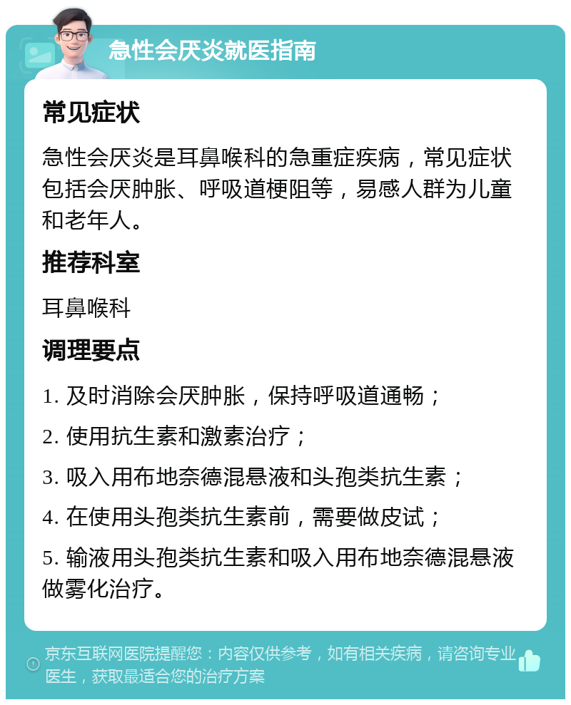 急性会厌炎就医指南 常见症状 急性会厌炎是耳鼻喉科的急重症疾病，常见症状包括会厌肿胀、呼吸道梗阻等，易感人群为儿童和老年人。 推荐科室 耳鼻喉科 调理要点 1. 及时消除会厌肿胀，保持呼吸道通畅； 2. 使用抗生素和激素治疗； 3. 吸入用布地奈德混悬液和头孢类抗生素； 4. 在使用头孢类抗生素前，需要做皮试； 5. 输液用头孢类抗生素和吸入用布地奈德混悬液做雾化治疗。