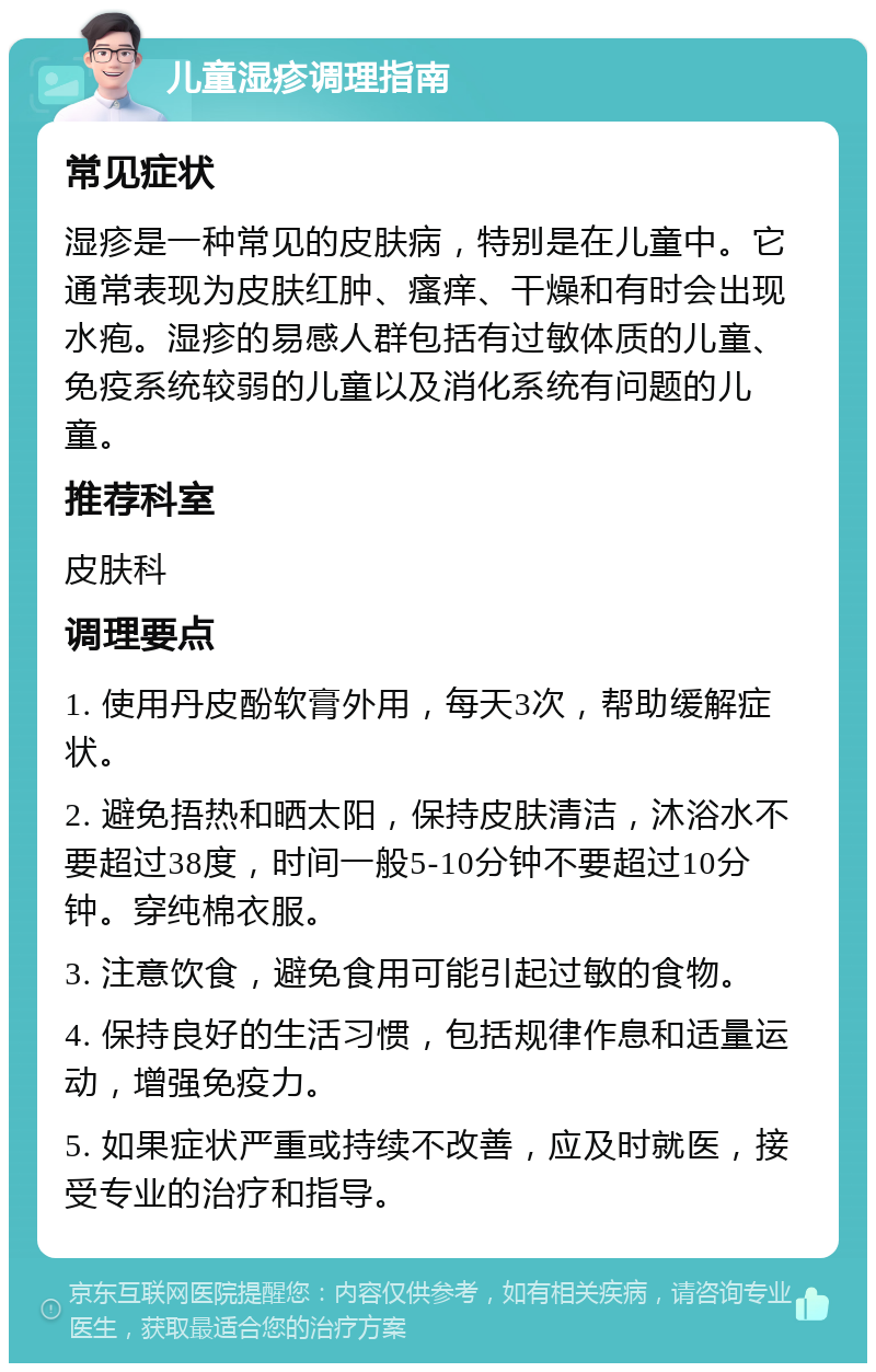 儿童湿疹调理指南 常见症状 湿疹是一种常见的皮肤病，特别是在儿童中。它通常表现为皮肤红肿、瘙痒、干燥和有时会出现水疱。湿疹的易感人群包括有过敏体质的儿童、免疫系统较弱的儿童以及消化系统有问题的儿童。 推荐科室 皮肤科 调理要点 1. 使用丹皮酚软膏外用，每天3次，帮助缓解症状。 2. 避免捂热和晒太阳，保持皮肤清洁，沐浴水不要超过38度，时间一般5-10分钟不要超过10分钟。穿纯棉衣服。 3. 注意饮食，避免食用可能引起过敏的食物。 4. 保持良好的生活习惯，包括规律作息和适量运动，增强免疫力。 5. 如果症状严重或持续不改善，应及时就医，接受专业的治疗和指导。