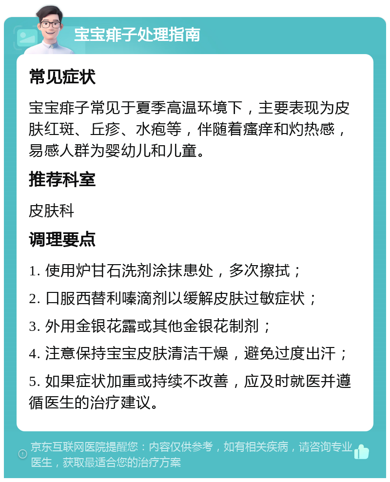 宝宝痱子处理指南 常见症状 宝宝痱子常见于夏季高温环境下，主要表现为皮肤红斑、丘疹、水疱等，伴随着瘙痒和灼热感，易感人群为婴幼儿和儿童。 推荐科室 皮肤科 调理要点 1. 使用炉甘石洗剂涂抹患处，多次擦拭； 2. 口服西替利嗪滴剂以缓解皮肤过敏症状； 3. 外用金银花露或其他金银花制剂； 4. 注意保持宝宝皮肤清洁干燥，避免过度出汗； 5. 如果症状加重或持续不改善，应及时就医并遵循医生的治疗建议。