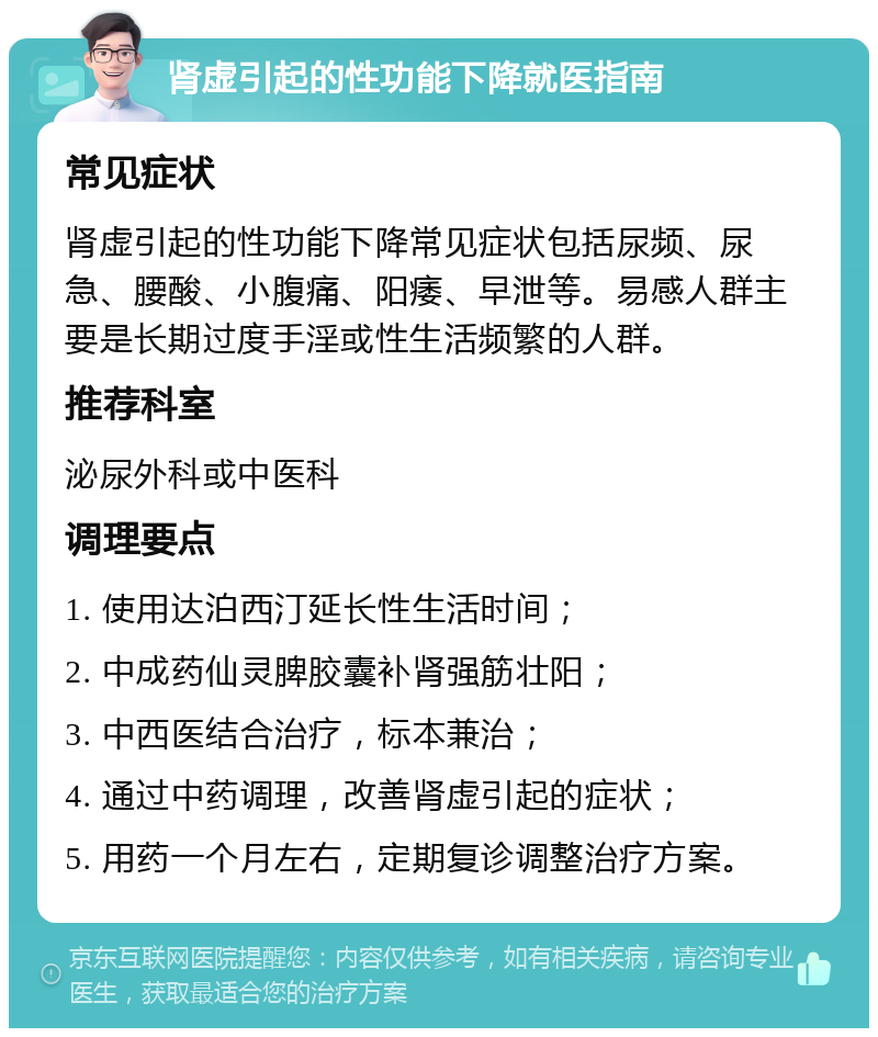 肾虚引起的性功能下降就医指南 常见症状 肾虚引起的性功能下降常见症状包括尿频、尿急、腰酸、小腹痛、阳痿、早泄等。易感人群主要是长期过度手淫或性生活频繁的人群。 推荐科室 泌尿外科或中医科 调理要点 1. 使用达泊西汀延长性生活时间； 2. 中成药仙灵脾胶囊补肾强筋壮阳； 3. 中西医结合治疗，标本兼治； 4. 通过中药调理，改善肾虚引起的症状； 5. 用药一个月左右，定期复诊调整治疗方案。