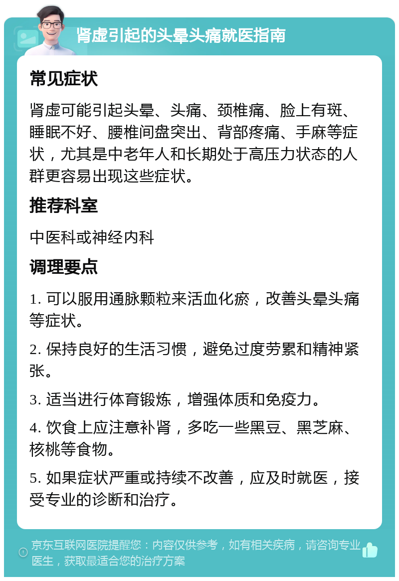 肾虚引起的头晕头痛就医指南 常见症状 肾虚可能引起头晕、头痛、颈椎痛、脸上有斑、睡眠不好、腰椎间盘突出、背部疼痛、手麻等症状，尤其是中老年人和长期处于高压力状态的人群更容易出现这些症状。 推荐科室 中医科或神经内科 调理要点 1. 可以服用通脉颗粒来活血化瘀，改善头晕头痛等症状。 2. 保持良好的生活习惯，避免过度劳累和精神紧张。 3. 适当进行体育锻炼，增强体质和免疫力。 4. 饮食上应注意补肾，多吃一些黑豆、黑芝麻、核桃等食物。 5. 如果症状严重或持续不改善，应及时就医，接受专业的诊断和治疗。